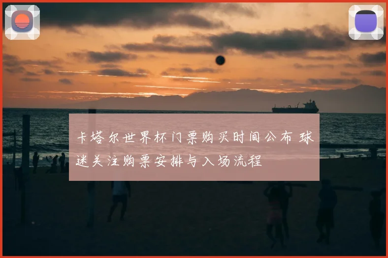 卡塔尔世界杯门票购买时间公布 球迷关注购票安排与入场流程