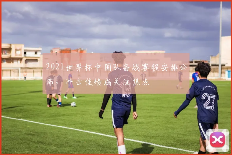 2021世界杯中国队备战赛程安排公布，冲击佳绩成关注焦点