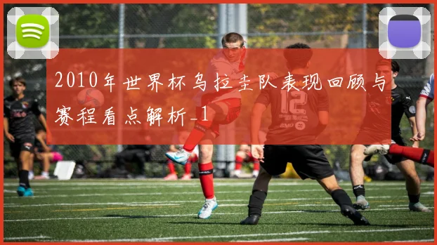 2010年世界杯乌拉圭队表现回顾与赛程看点解析_1