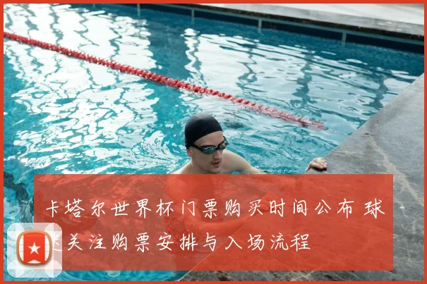 卡塔尔世界杯门票购买时间公布 球迷关注购票安排与入场流程