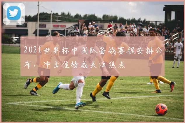 2021世界杯中国队备战赛程安排公布，冲击佳绩成关注焦点